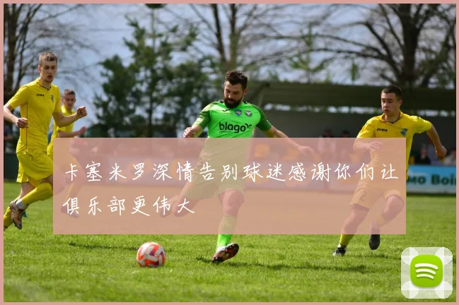 卡塞米罗深情告别球迷感谢你们让俱乐部更伟大