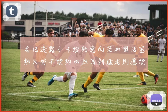 名记透露小卡续约意向若加盟活塞热火将不续约回归马刺猛龙则愿续约