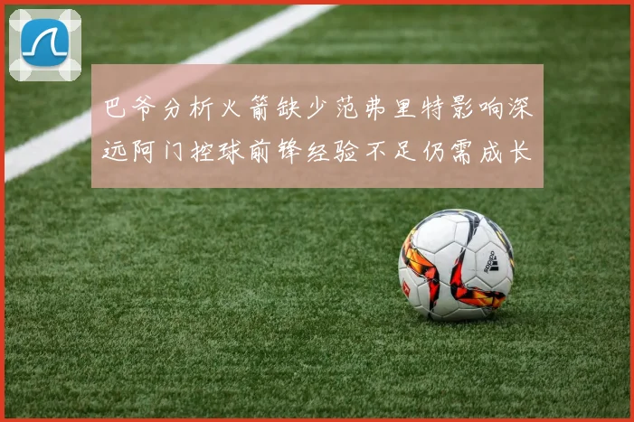 巴爷分析火箭缺少范弗里特影响深远阿门控球前锋经验不足仍需成长
