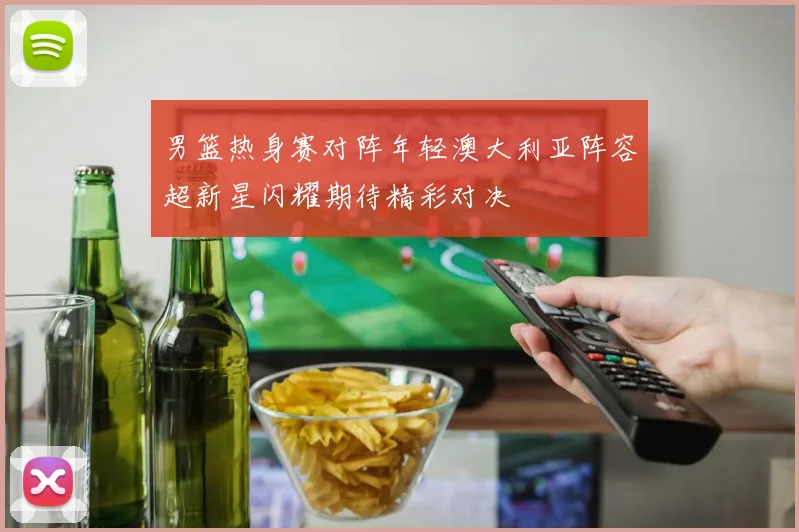 男篮热身赛对阵年轻澳大利亚阵容超新星闪耀期待精彩对决