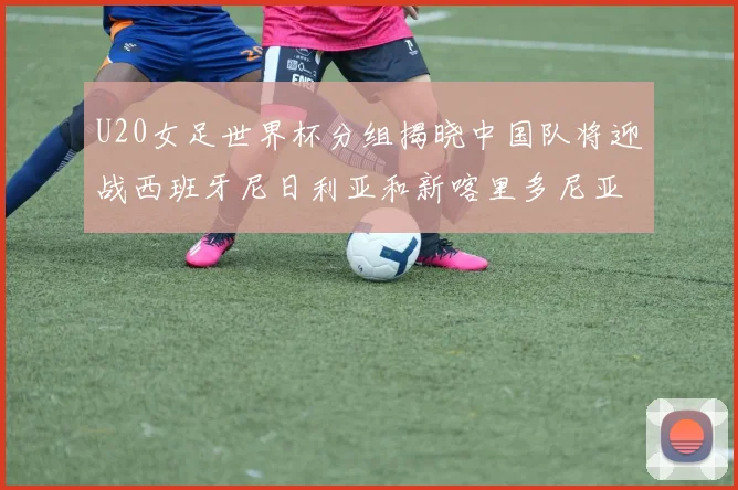 U20女足世界杯分组揭晓中国队将迎战西班牙尼日利亚和新喀里多尼亚