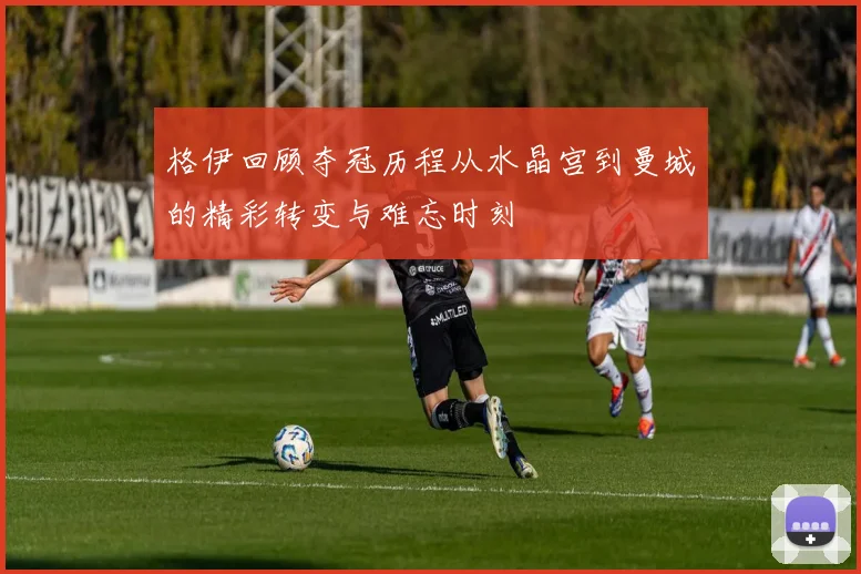 格伊回顾夺冠历程从水晶宫到曼城的精彩转变与难忘时刻