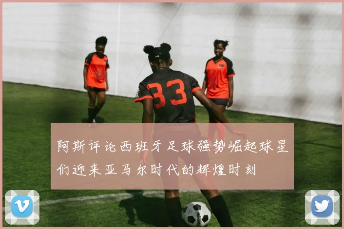 阿斯评论西班牙足球强势崛起球星们迎来亚马尔时代的辉煌时刻