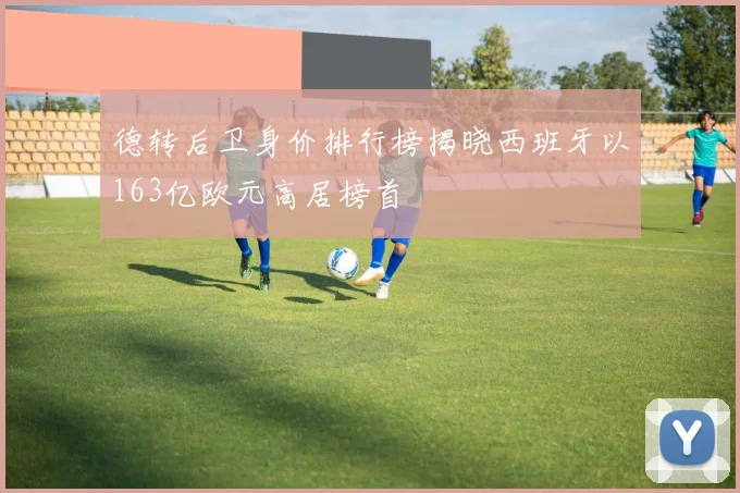德转后卫身价排行榜揭晓西班牙以163亿欧元高居榜首