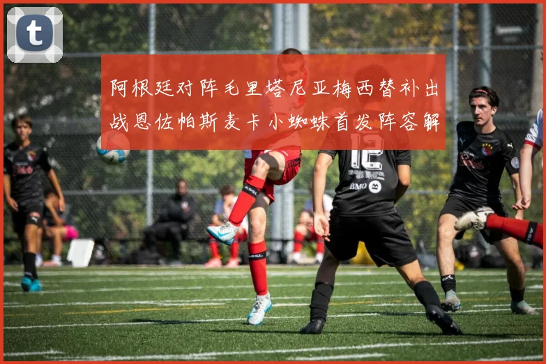 阿根廷对阵毛里塔尼亚梅西替补出战恩佐帕斯麦卡小蜘蛛首发阵容解析