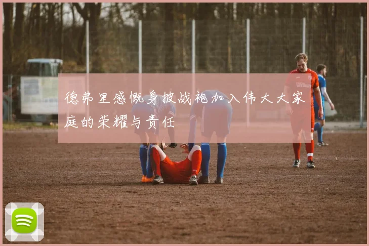 德弗里感慨身披战袍加入伟大大家庭的荣耀与责任