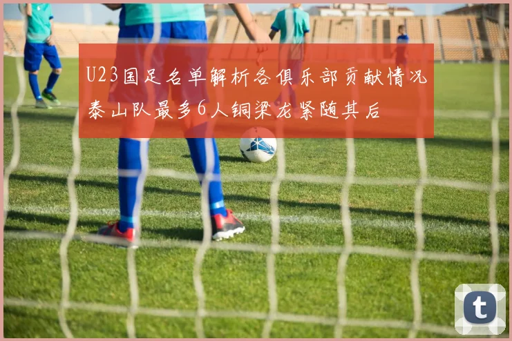 U23国足名单解析各俱乐部贡献情况泰山队最多6人铜梁龙紧随其后