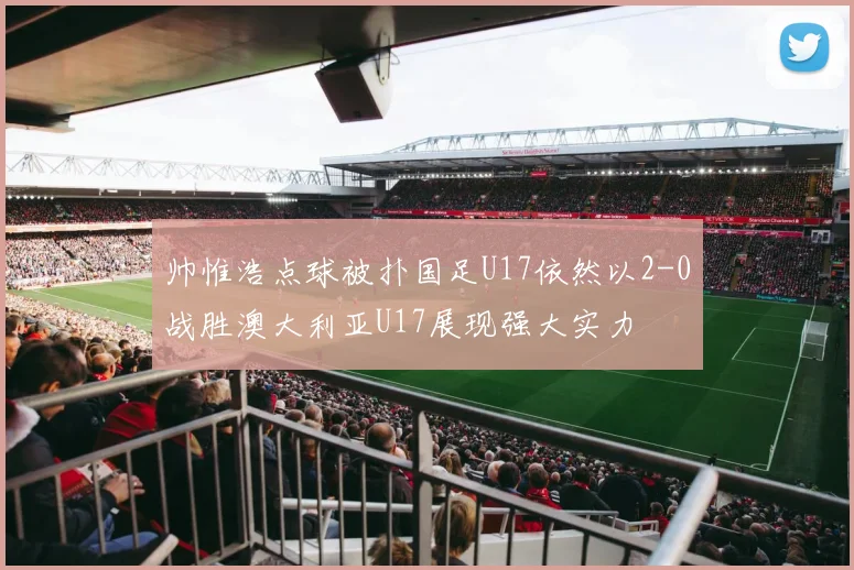 帅惟浩点球被扑国足U17依然以2-0战胜澳大利亚U17展现强大实力