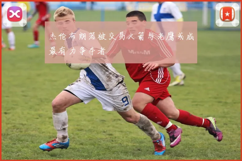 杰伦布朗若被交易火箭与老鹰或成最有力争夺者