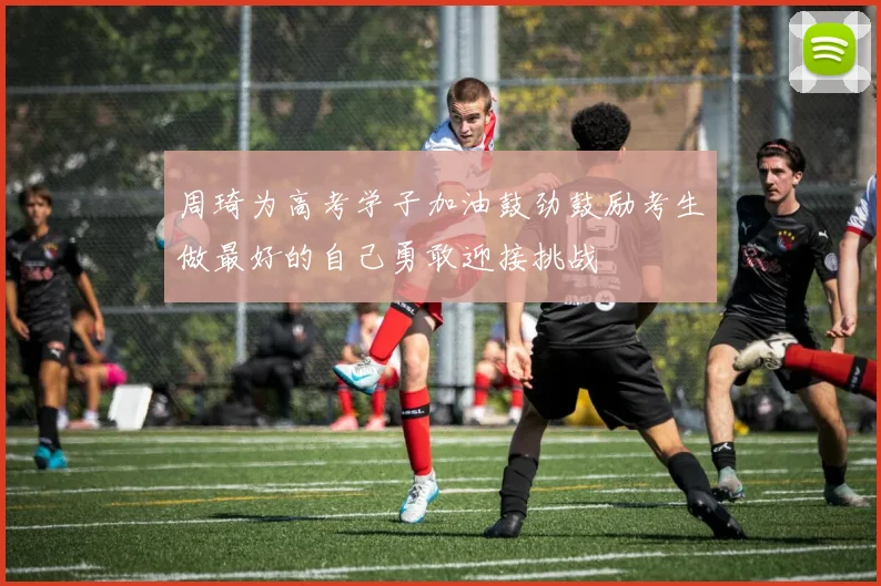 周琦为高考学子加油鼓劲鼓励考生做最好的自己勇敢迎接挑战