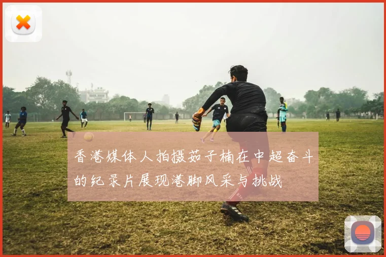 香港媒体人拍摄茹子楠在中超奋斗的纪录片展现港脚风采与挑战