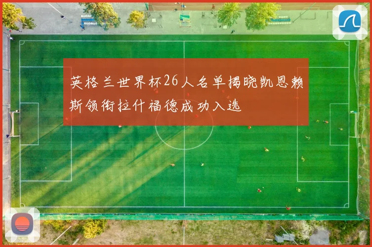 英格兰世界杯26人名单揭晓凯恩赖斯领衔拉什福德成功入选
