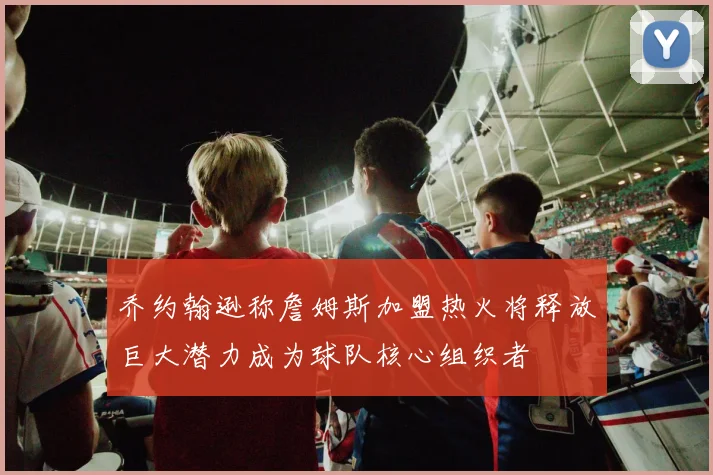 乔约翰逊称詹姆斯加盟热火将释放巨大潜力成为球队核心组织者