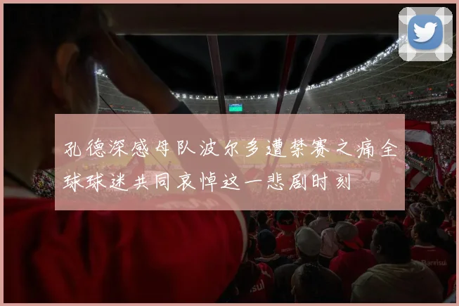 孔德深感母队波尔多遭禁赛之痛全球球迷共同哀悼这一悲剧时刻