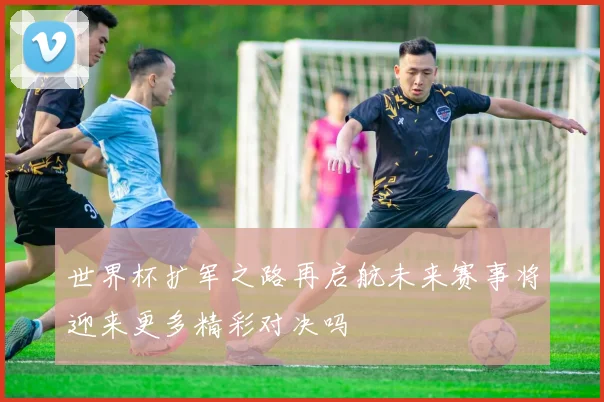 世界杯扩军之路再启航未来赛事将迎来更多精彩对决吗